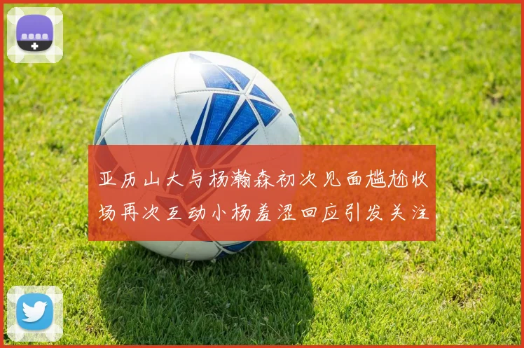 亚历山大与杨瀚森初次见面尴尬收场再次互动小杨羞涩回应引发关注