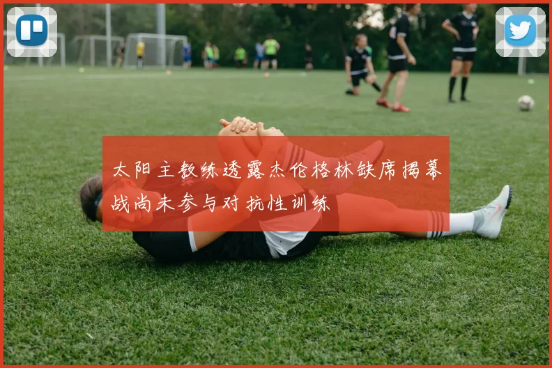 太阳主教练透露杰伦格林缺席揭幕战尚未参与对抗性训练