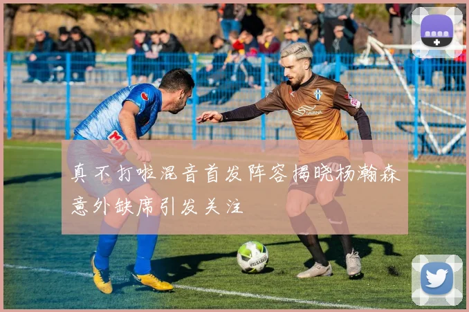 真不打啦混音首发阵容揭晓杨瀚森意外缺席引发关注