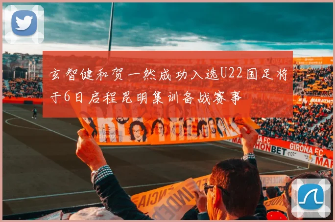 玄智健和贺一然成功入选U22国足将于6日启程昆明集训备战赛事