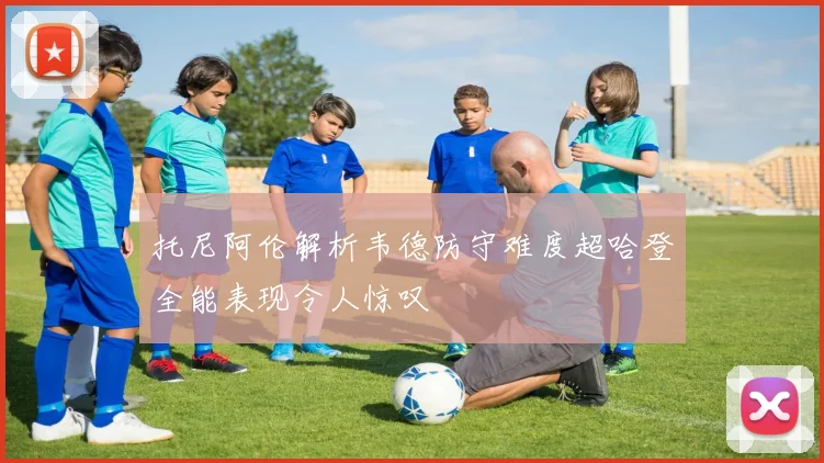 托尼阿伦解析韦德防守难度超哈登全能表现令人惊叹