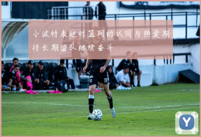 小波特表达对篮网的认同与热爱期待长期留队继续奋斗
