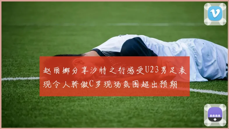 赵丽娜分享沙特之行感受U23男足表现令人骄傲C罗现场氛围超出预期