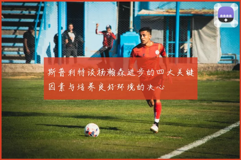 斯普利特谈杨瀚森进步的四大关键因素与培养良好环境的决心