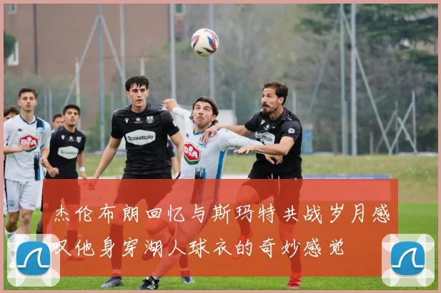 杰伦布朗回忆与斯玛特共战岁月感叹他身穿湖人球衣的奇妙感觉