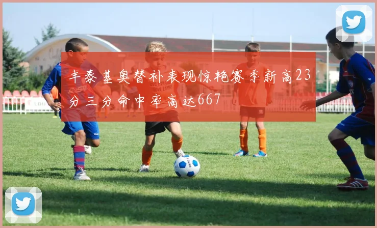 丰泰基奥替补表现惊艳赛季新高23分三分命中率高达667