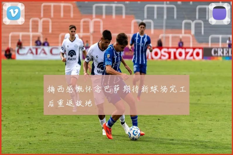 梅西感慨怀念巴萨期待新球场完工后重返故地