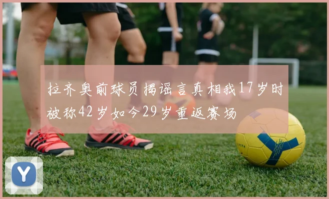 拉齐奥前球员揭谣言真相我17岁时被称42岁如今29岁重返赛场