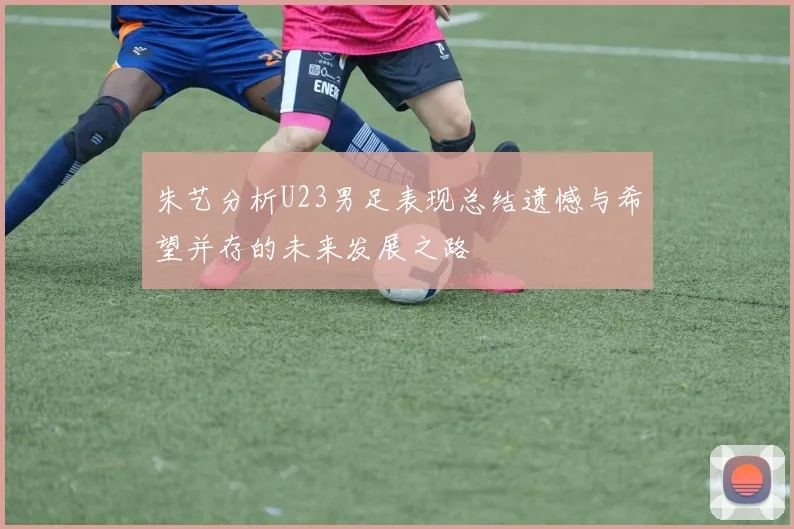 朱艺分析U23男足表现总结遗憾与希望并存的未来发展之路