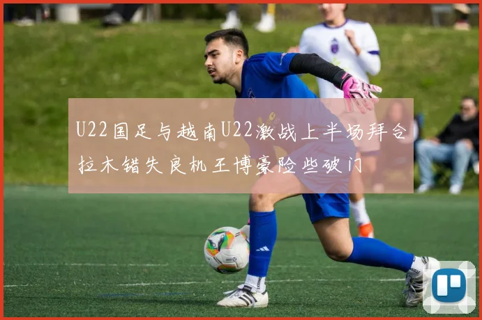 U22国足与越南U22激战上半场拜合拉木错失良机王博豪险些破门