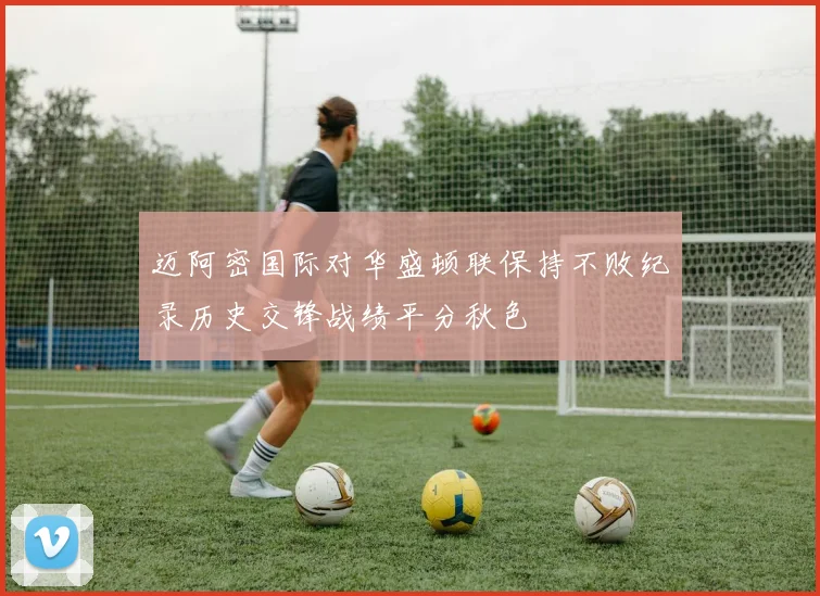 迈阿密国际对华盛顿联保持不败纪录历史交锋战绩平分秋色