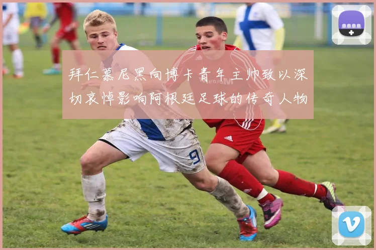 拜仁慕尼黑向博卡青年主帅致以深切哀悼影响阿根廷足球的传奇人物