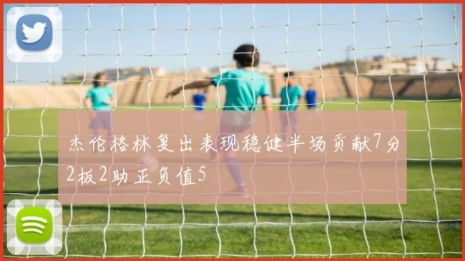 杰伦格林复出表现稳健半场贡献7分2板2助正负值5