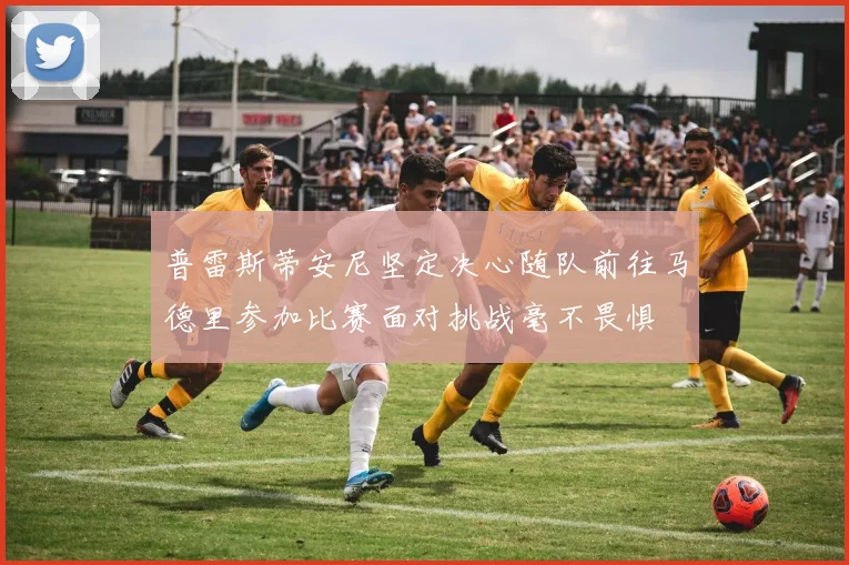 普雷斯蒂安尼坚定决心随队前往马德里参加比赛面对挑战毫不畏惧