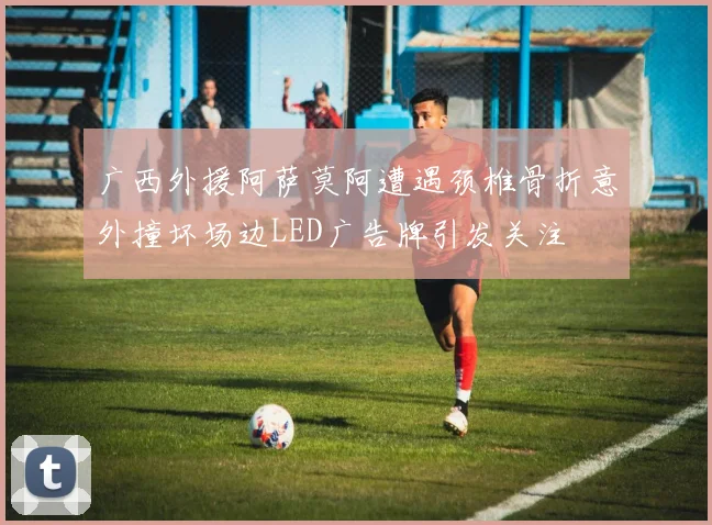 广西外援阿萨莫阿遭遇颈椎骨折意外撞坏场边LED广告牌引发关注
