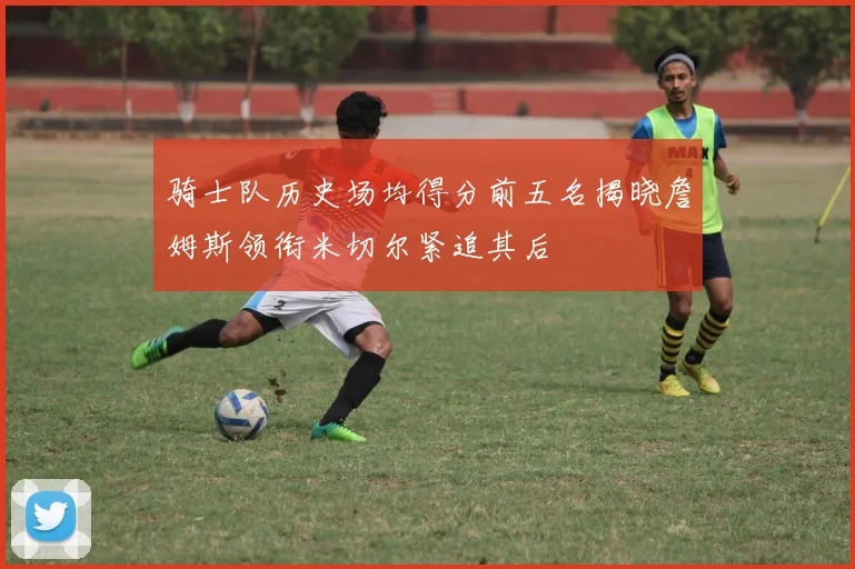 骑士队历史场均得分前五名揭晓詹姆斯领衔米切尔紧追其后