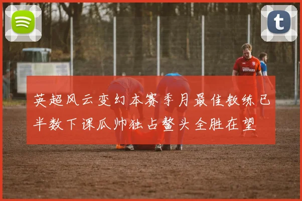 英超风云变幻本赛季月最佳教练已半数下课瓜帅独占鳌头全胜在望