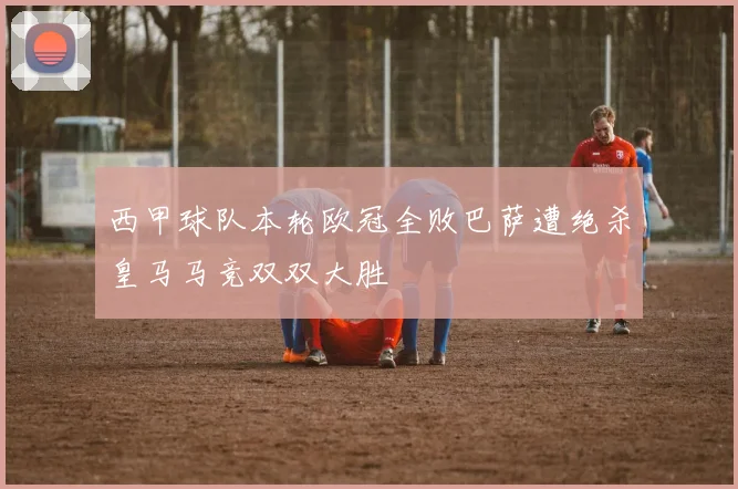 西甲球队本轮欧冠全败巴萨遭绝杀皇马马竞双双大胜