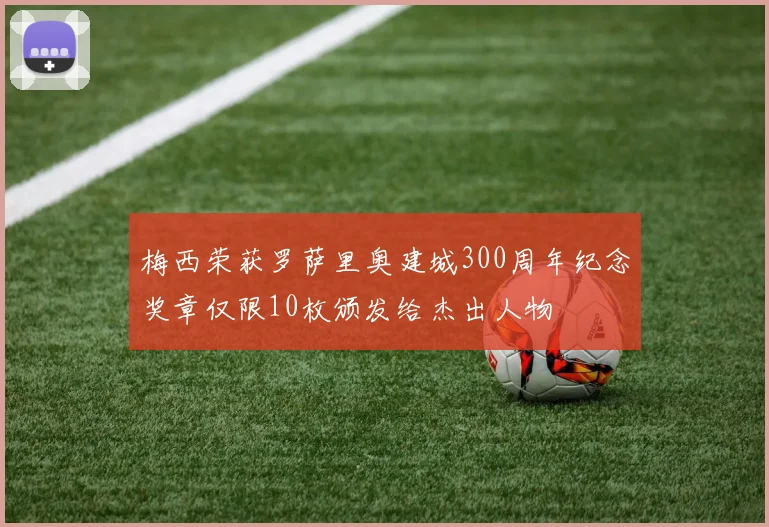 梅西荣获罗萨里奥建城300周年纪念奖章仅限10枚颁发给杰出人物