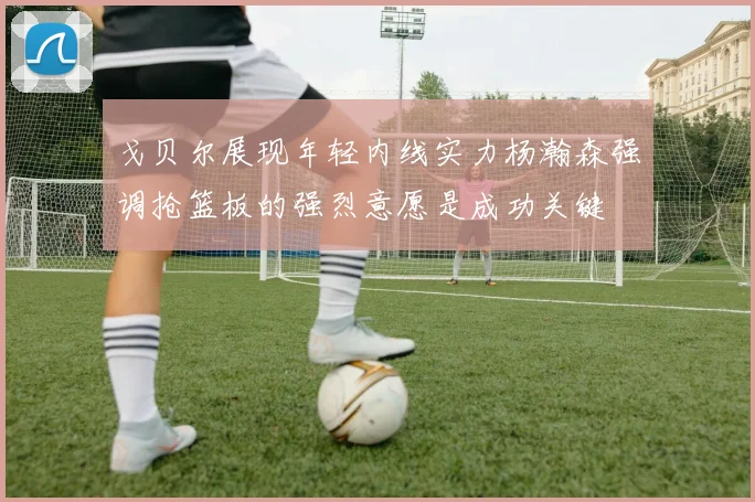戈贝尔展现年轻内线实力杨瀚森强调抢篮板的强烈意愿是成功关键