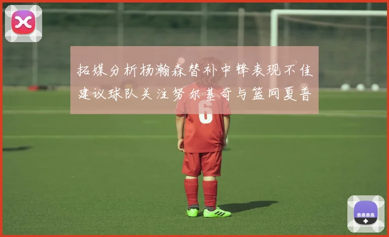 拓媒分析杨瀚森替补中锋表现不佳建议球队关注努尔基奇与篮网夏普