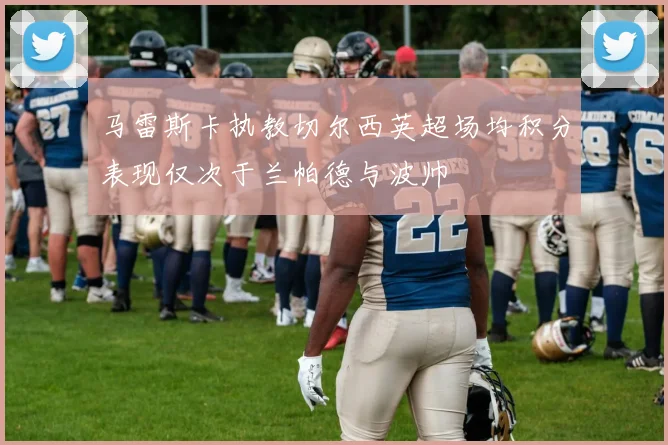 马雷斯卡执教切尔西英超场均积分表现仅次于兰帕德与波帅