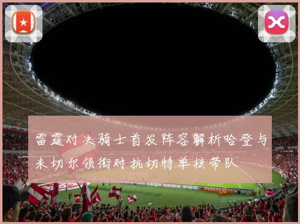 雷霆对决骑士首发阵容解析哈登与米切尔领衔对抗切特单核带队