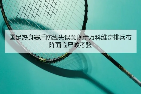 国足热身赛后防线失误频现伊万科维奇排兵布阵面临严峻考验